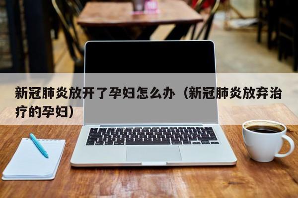 新冠肺炎放开了孕妇怎么办（新冠肺炎放弃治疗的孕妇）