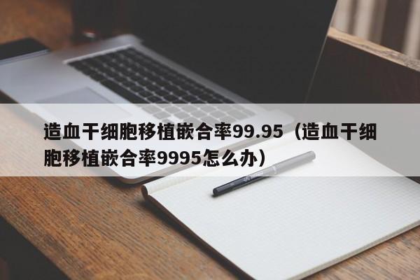 造血干细胞移植嵌合率99.95（造血干细胞移植嵌合率9995怎么办）