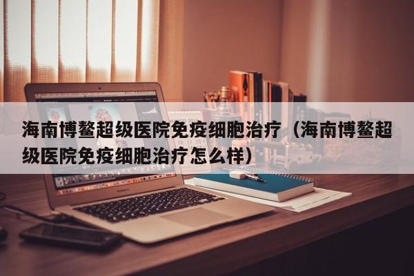 海南博鳌超级医院免疫细胞治疗（海南博鳌超级医院免疫细胞治疗怎么样）