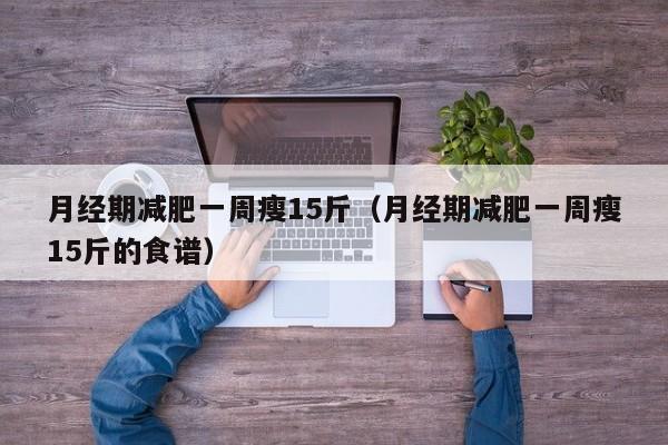 月经期减肥一周瘦15斤（月经期减肥一周瘦15斤的食谱）