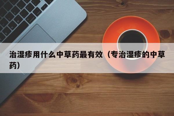 治湿疹用什么中草药最有效（专治湿疹的中草药）