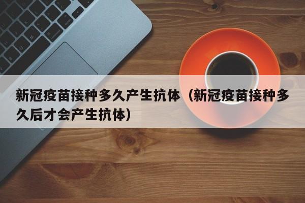新冠疫苗接种多久产生抗体（新冠疫苗接种多久后才会产生抗体）