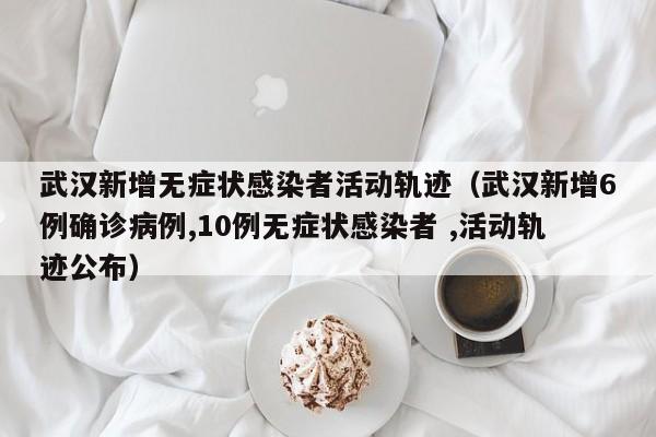 武汉新增无症状感染者活动轨迹（武汉新增6例确诊病例,10例无症状感染者 ,活动轨迹公布）