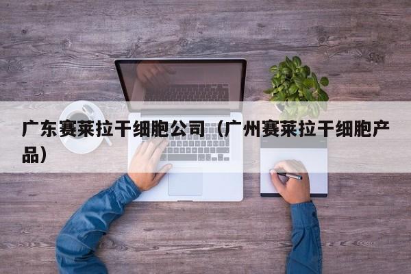 广东赛莱拉干细胞公司（广州赛莱拉干细胞产品）
