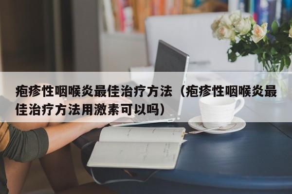 疱疹性咽喉炎最佳治疗方法（疱疹性咽喉炎最佳治疗方法用激素可以吗）