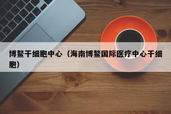 博鳌干细胞中心（海南博鳌国际医疗中心干细胞）