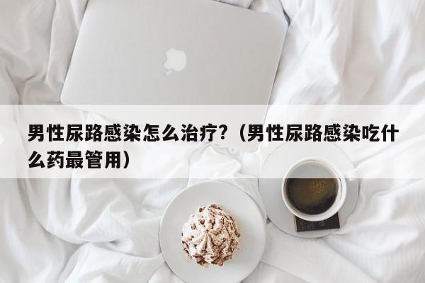 男性尿路感染怎么治疗?（男性尿路感染吃什么药最管用）