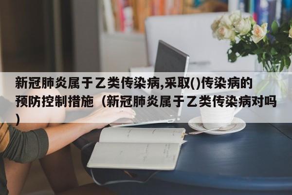 新冠肺炎属于乙类传染病,采取()传染病的预防控制措施（新冠肺炎属于乙类传染病对吗）