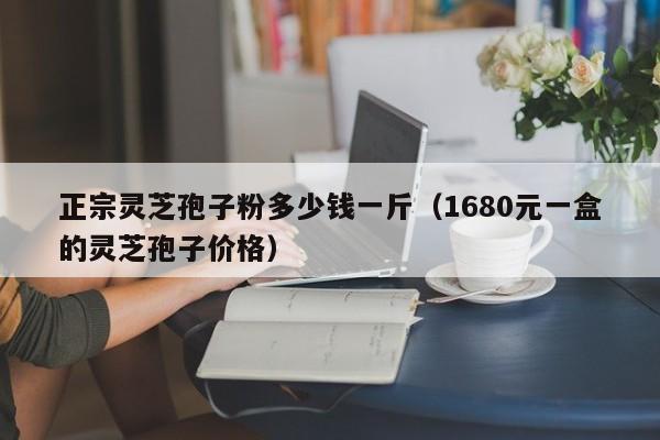 正宗灵芝孢子粉多少钱一斤（1680元一盒的灵芝孢子价格）