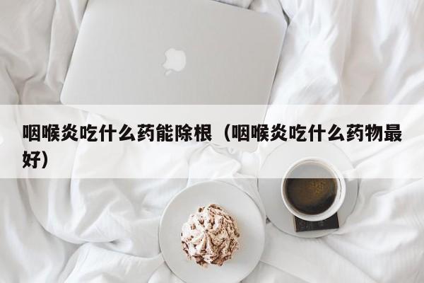 咽喉炎吃什么药能除根（咽喉炎吃什么药物最好）