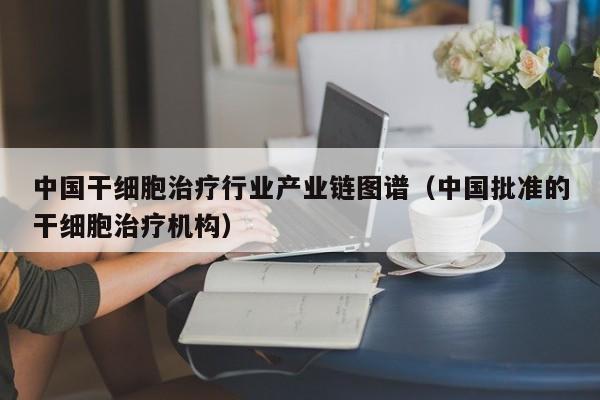 中国干细胞治疗行业产业链图谱（中国批准的干细胞治疗机构）