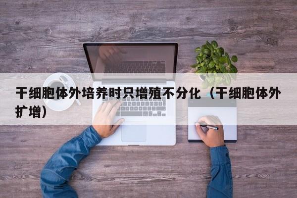 干细胞体外培养时只增殖不分化（干细胞体外扩增）