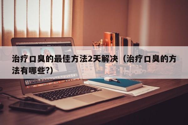 治疗口臭的最佳方法2天解决（治疗口臭的方法有哪些?）