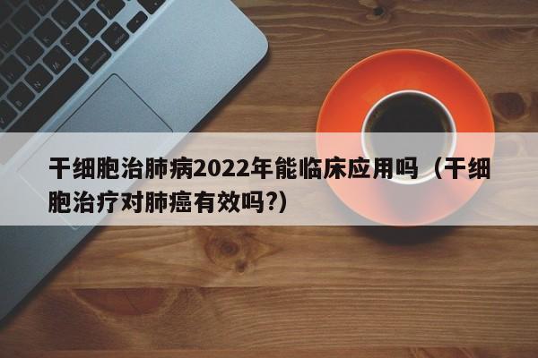 干细胞治肺病2022年能临床应用吗（干细胞治疗对肺癌有效吗?）