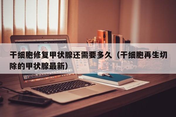 干细胞修复甲状腺还需要多久（干细胞再生切除的甲状腺最新）