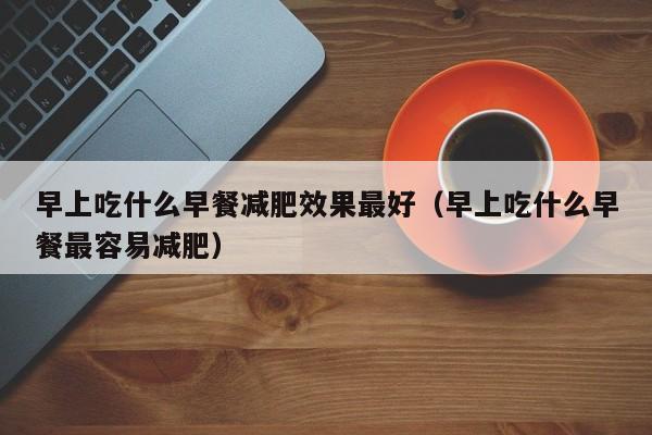 早上吃什么早餐减肥效果最好（早上吃什么早餐最容易减肥）