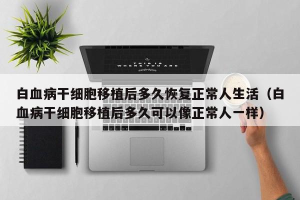 白血病干细胞移植后多久恢复正常人生活（白血病干细胞移植后多久可以像正常人一样）