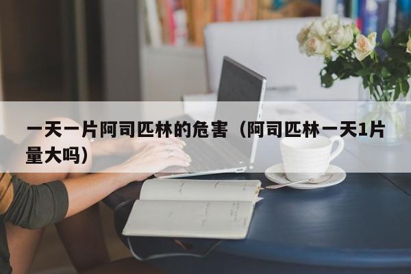 一天一片阿司匹林的危害（阿司匹林一天1片量大吗）