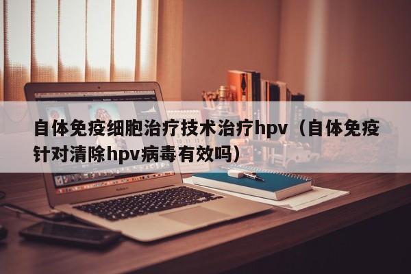 自体免疫细胞治疗技术治疗hpv（自体免疫针对清除hpv病毒有效吗）