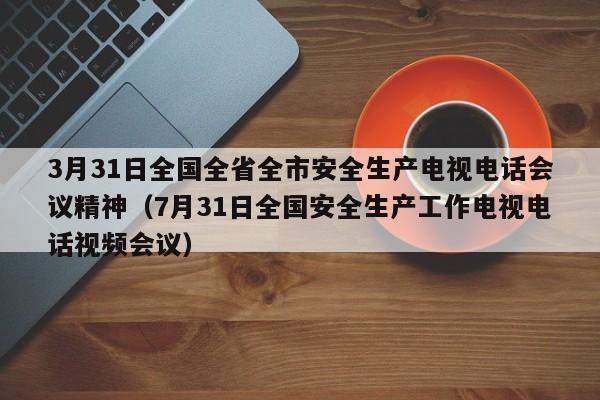 3月31日全国全省全市安全生产电视电话会议精神（7月31日全国安全生产工作电视电话视频会议）