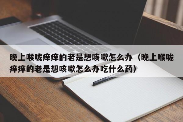 晚上喉咙痒痒的老是想咳嗽怎么办（晚上喉咙痒痒的老是想咳嗽怎么办吃什么药）
