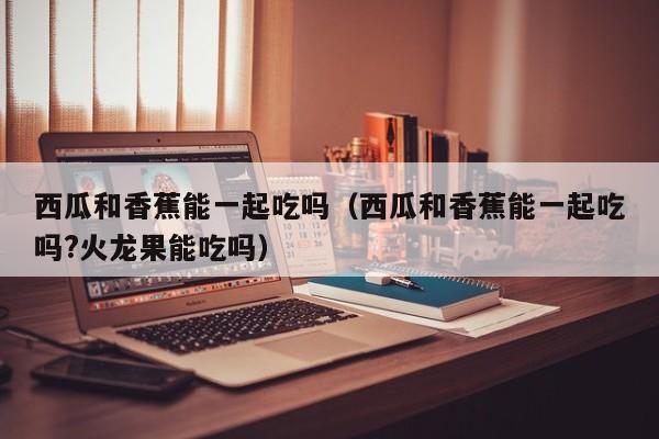 西瓜和香蕉能一起吃吗（西瓜和香蕉能一起吃吗?火龙果能吃吗）