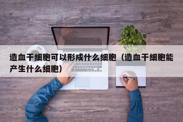 造血干细胞可以形成什么细胞（造血干细胞能产生什么细胞）
