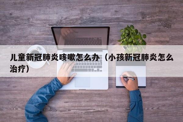 儿童新冠肺炎咳嗽怎么办（小孩新冠肺炎怎么治疗）