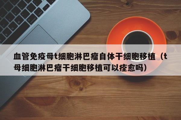 血管免疫母t细胞淋巴瘤自体干细胞移植（t母细胞淋巴瘤干细胞移植可以痊愈吗）