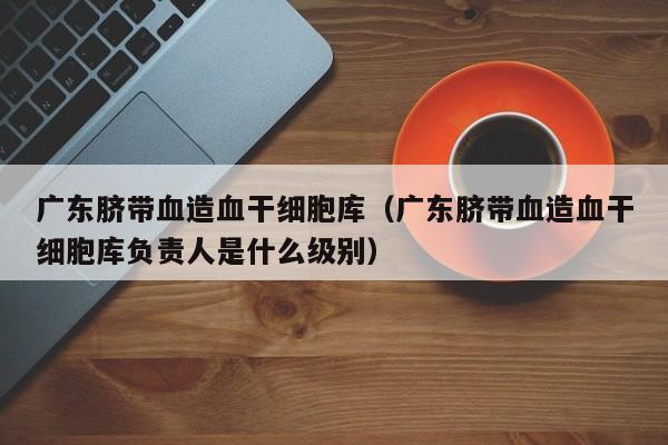 广东脐带血造血干细胞库（广东脐带血造血干细胞库负责人是什么级别）