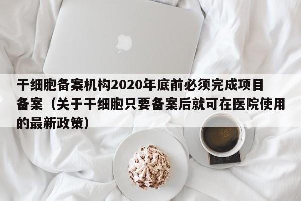 干细胞备案机构2020年底前必须完成项目备案（关于干细胞只要备案后就可在医院使用的最新政策）