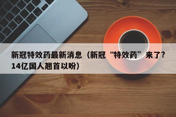 新冠特效药最新消息（新冠“特效药”来了?14亿国人翘首以盼）