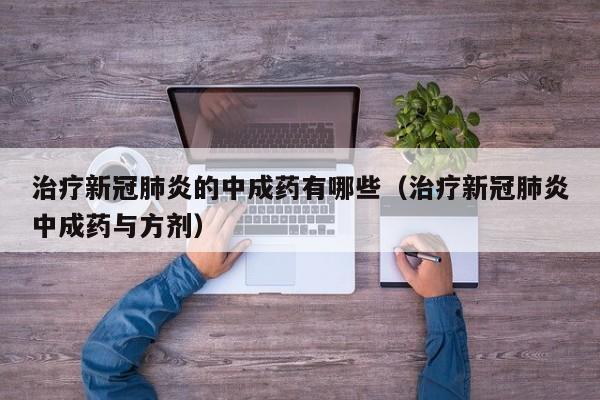 治疗新冠肺炎的中成药有哪些（治疗新冠肺炎中成药与方剂）