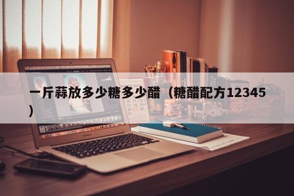 一斤蒜放多少糖多少醋（糖醋配方12345）