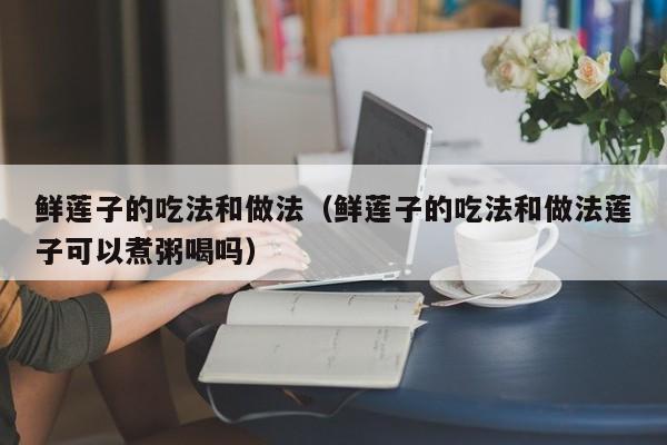 鲜莲子的吃法和做法（鲜莲子的吃法和做法莲子可以煮粥喝吗）