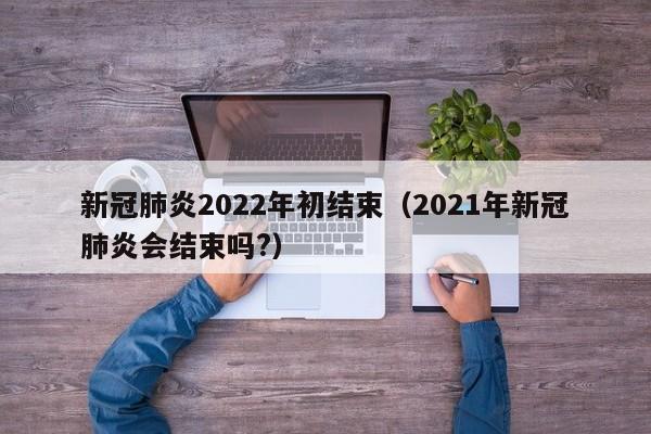 新冠肺炎2022年初结束（2021年新冠肺炎会结束吗?）