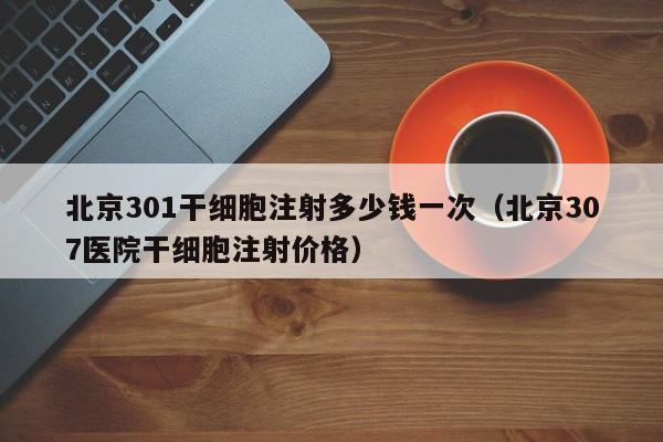 北京301干细胞注射多少钱一次（北京307医院干细胞注射价格）