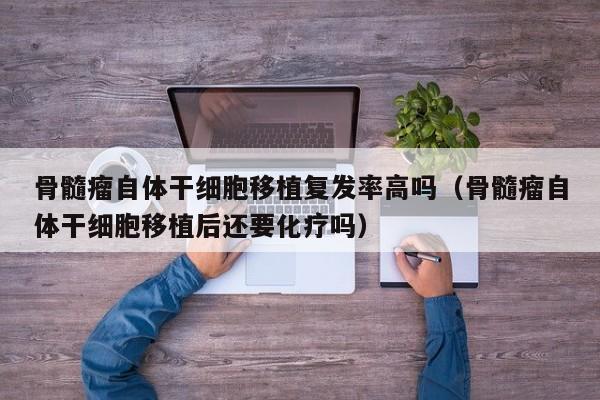 骨髓瘤自体干细胞移植复发率高吗（骨髓瘤自体干细胞移植后还要化疗吗）