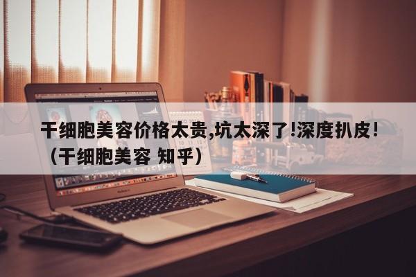 干细胞美容价格太贵,坑太深了!深度扒皮!（干细胞美容 知乎）