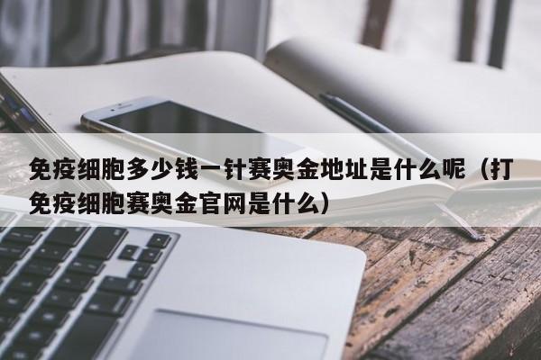 免疫细胞多少钱一针赛奥金地址是什么呢（打免疫细胞赛奥金官网是什么）