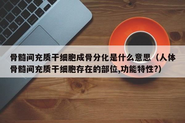 骨髓间充质干细胞成骨分化是什么意思（人体骨髓间充质干细胞存在的部位,功能特性?）