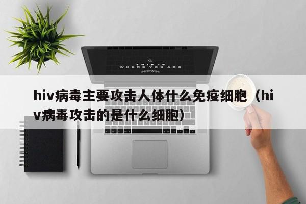 hiv病毒主要攻击人体什么免疫细胞（hiv病毒攻击的是什么细胞）