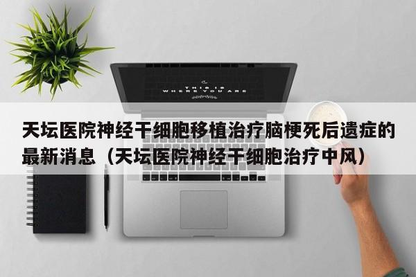 天坛医院神经干细胞移植治疗脑梗死后遗症的最新消息（天坛医院神经干细胞治疗中风）