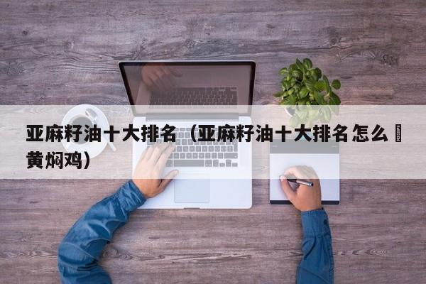 亚麻籽油十大排名（亚麻籽油十大排名怎么倣黄焖鸡）