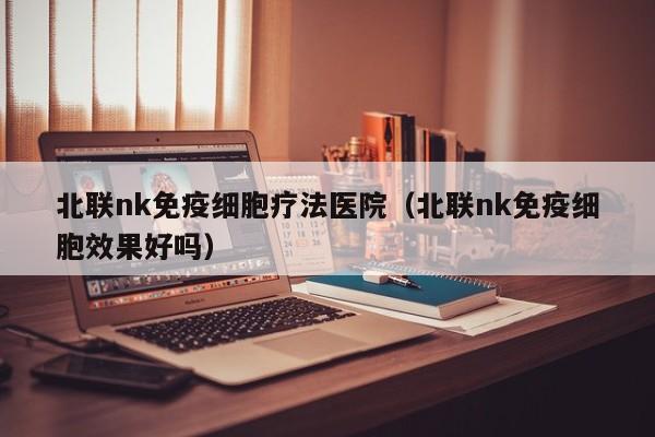 北联nk免疫细胞疗法医院（北联nk免疫细胞效果好吗）