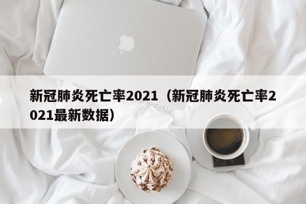 新冠肺炎死亡率2021（新冠肺炎死亡率2021最新数据）