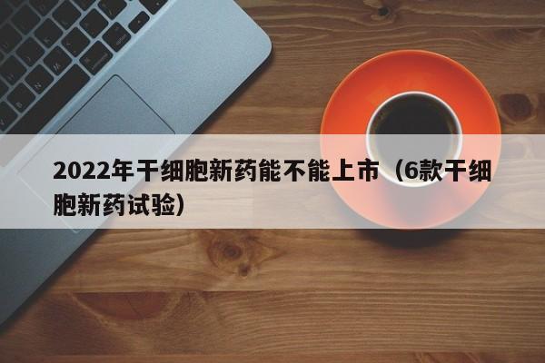 2022年干细胞新药能不能上市（6款干细胞新药试验）