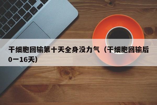干细胞回输第十天全身没力气（干细胞回输后0一16天）