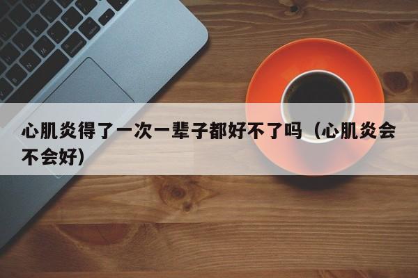 心肌炎得了一次一辈子都好不了吗（心肌炎会不会好）