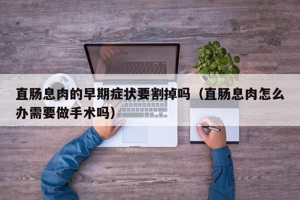 直肠息肉的早期症状要割掉吗（直肠息肉怎么办需要做手术吗）